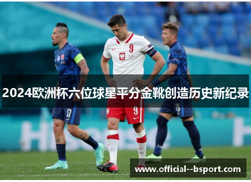 2024欧洲杯六位球星平分金靴创造历史新纪录 2024欧洲杯六位球星平分金靴创造历史新纪录