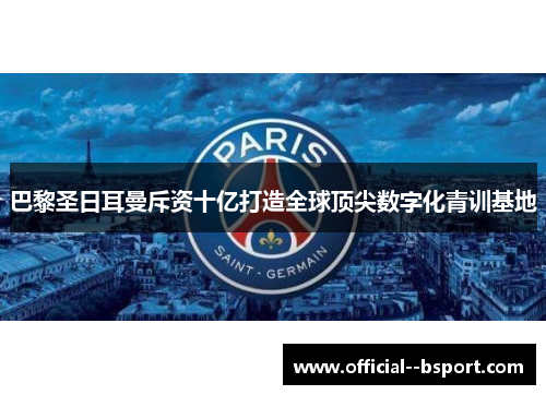 巴黎圣日耳曼斥资十亿打造全球顶尖数字化青训基地