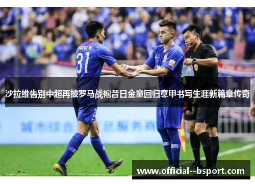 沙拉维告别中超再披罗马战袍昔日金童回归意甲书写生涯新篇章传奇