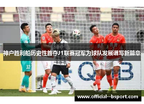 神户胜利船历史性首夺J1联赛冠军为球队发展谱写新篇章