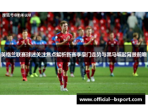 英格兰联赛球迷关注焦点解析新赛季豪门走势与黑马崛起背景前瞻 英格兰联赛球迷关注焦点解析新赛季豪门走势与黑马崛起背景前瞻
