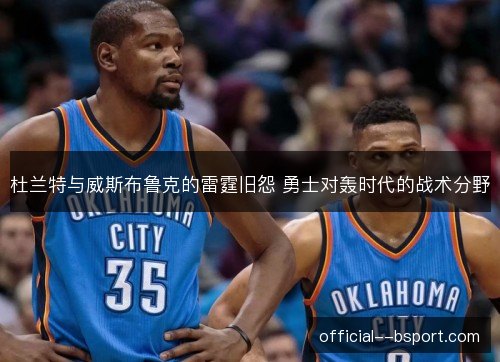 杜兰特与威斯布鲁克的雷霆旧怨 勇士对轰时代的战术分野 杜兰特与威斯布鲁克的雷霆旧怨 勇士对轰时代的战术分野