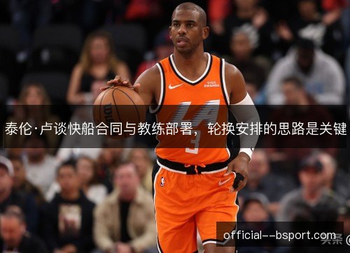 泰伦·卢谈快船合同与教练部署,轮换安排的思路是关键 泰伦·卢谈快船合同与教练部署,轮换安排的思路是关键